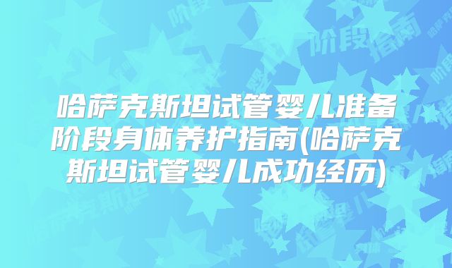 哈萨克斯坦试管婴儿准备阶段身体养护指南(哈萨克斯坦试管婴儿成功经历)