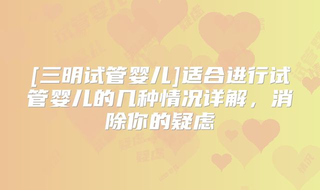 [三明试管婴儿]适合进行试管婴儿的几种情况详解，消除你的疑虑