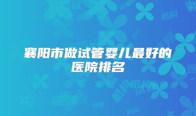 襄阳市做试管婴儿最好的医院排名