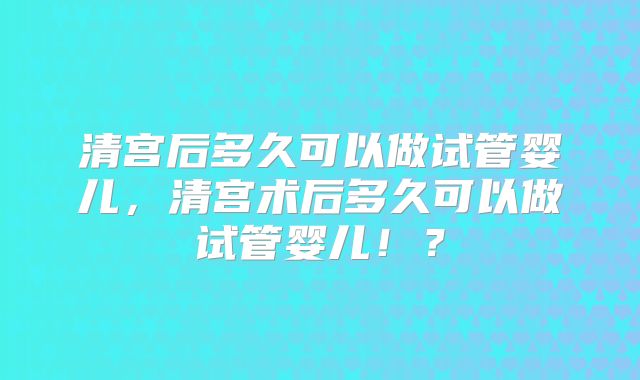 清宫后多久可以做试管婴儿,清宫术后多久可以做试管婴儿!?