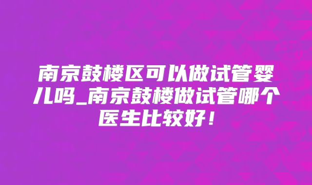 南京鼓楼区可以做试管婴儿吗_南京鼓楼做试管哪个医生比较好！