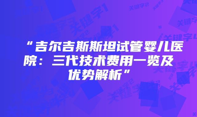 “吉尔吉斯斯坦试管婴儿医院：三代技术费用一览及优势解析”