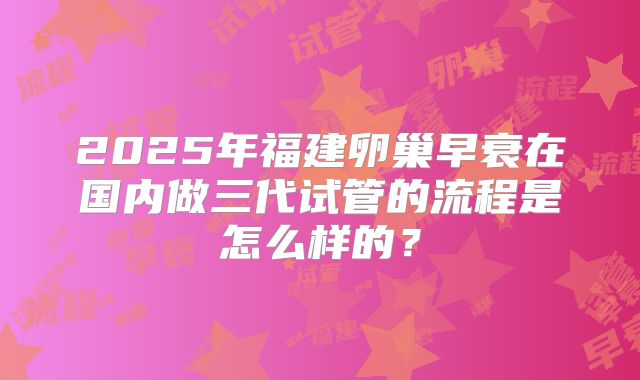 2025年福建卵巢早衰在国内做三代试管的流程是怎么样的？