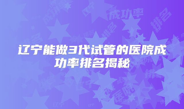辽宁能做3代试管的医院成功率排名揭秘