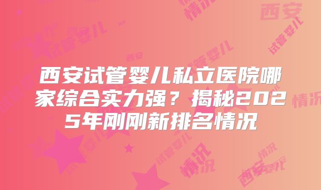 西安试管婴儿私立医院哪家综合实力强?揭秘2025年刚刚新排名情况