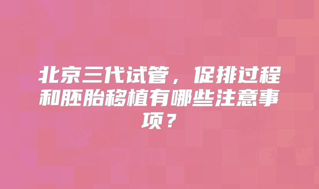 北京三代试管，促排过程和胚胎移植有哪些注意事项？