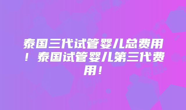 泰国三代试管婴儿总费用！泰国试管婴儿第三代费用！