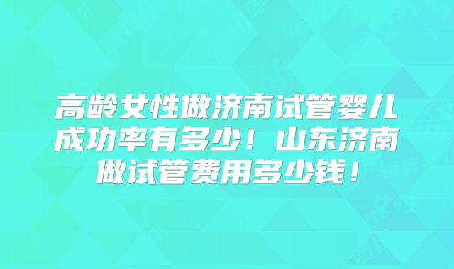高龄女性做济南试管婴儿成功率有多少!山东济南做试管费用多少钱!