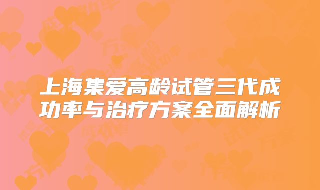 上海集爱高龄试管三代成功率与治疗方案全面解析