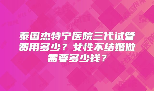 泰国杰特宁医院三代试管费用多少？女性不结婚做需要多少钱？