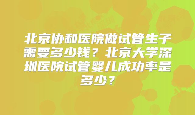 北京协和医院做试管生子需要多少钱?北京大学深圳医院试管婴儿成功率是多少?