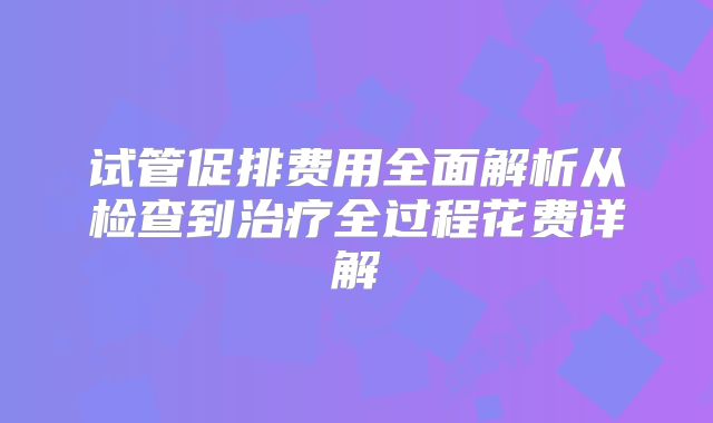 试管促排费用全面解析从检查到治疗全过程花费详解