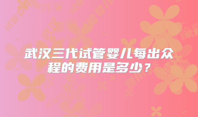 武汉三代试管婴儿每出众程的费用是多少？