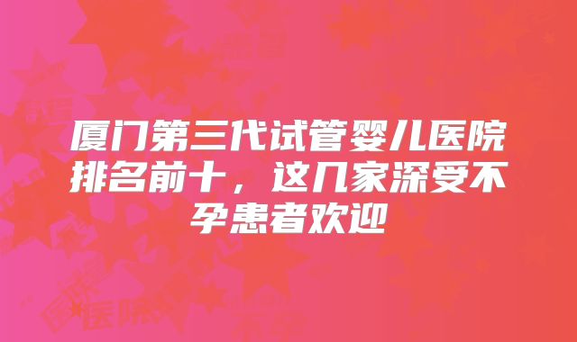厦门第三代试管婴儿医院排名前十，这几家深受不孕患者欢迎