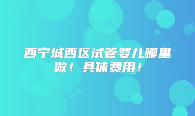 西宁城西区试管婴儿哪里做！具体费用！