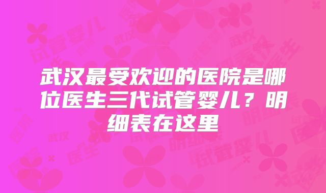 武汉最受欢迎的医院是哪位医生三代试管婴儿？明细表在这里