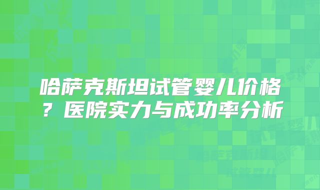 哈萨克斯坦试管婴儿价格？医院实力与成功率分析