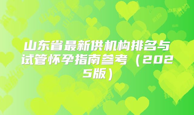山东省最新供机构排名与试管怀孕指南参考(2025版)