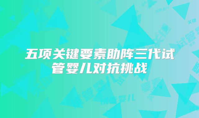 五项关键要素助阵三代试管婴儿对抗挑战