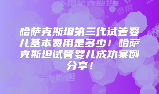哈萨克斯坦第三代试管婴儿基本费用是多少!哈萨克斯坦试管婴儿成功案例分享!
