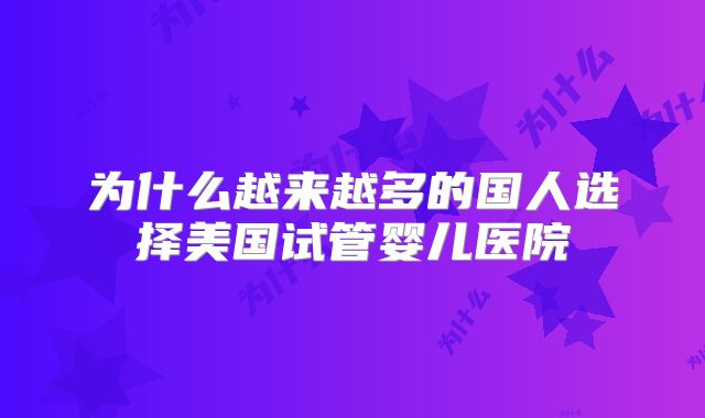 为什么越来越多的国人选择美国试管婴儿医院