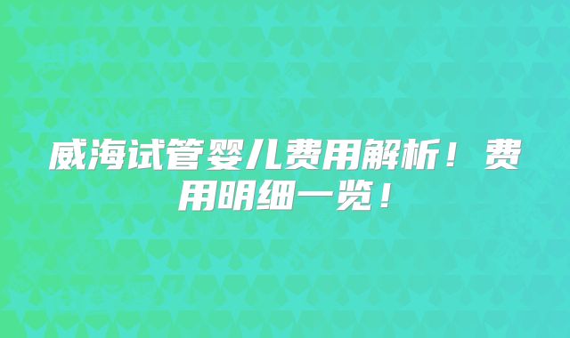 威海试管婴儿费用解析！费用明细一览！