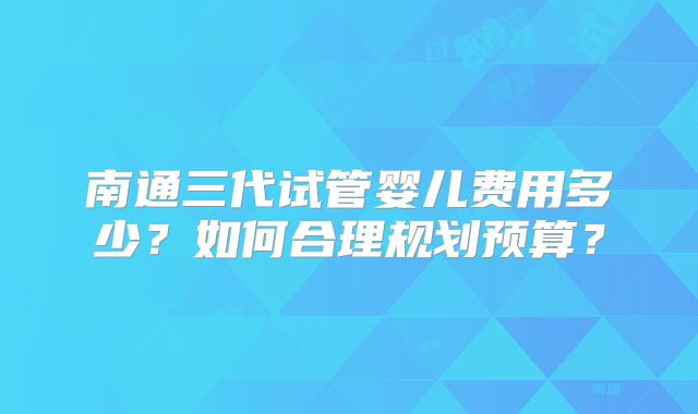 南通三代试管婴儿费用多少？如何合理规划预算？