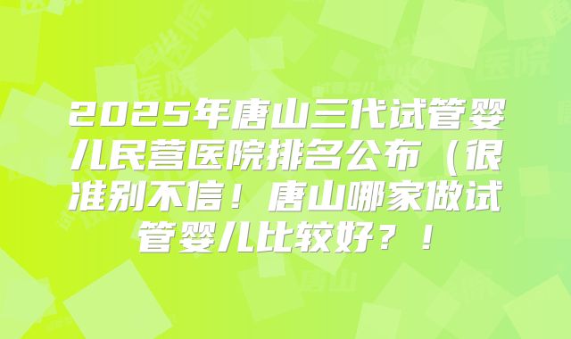 2025年唐山三代试管婴儿民营医院排名公布（很准别不信！唐山哪家做试管婴儿比较好？！