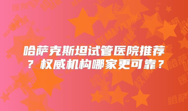 哈萨克斯坦试管医院推荐？权威机构哪家更可靠？