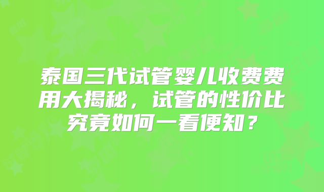 泰国三代试管婴儿收费费用大揭秘，试管的性价比究竟如何一看便知？