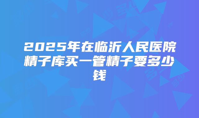 2025年在临沂人民医院精子库买一管精子要多少钱