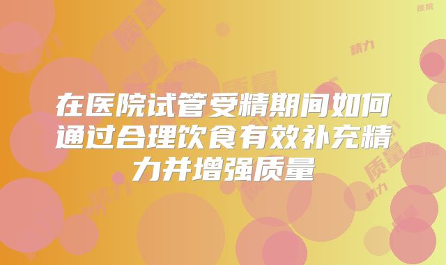 在医院试管受精期间如何通过合理饮食有效补充精力并增强质量