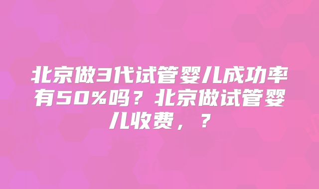 北京做3代试管婴儿成功率有50%吗？北京做试管婴儿收费，？