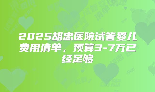 2025胡忠医院试管婴儿费用清单，预算3-7万已经足够