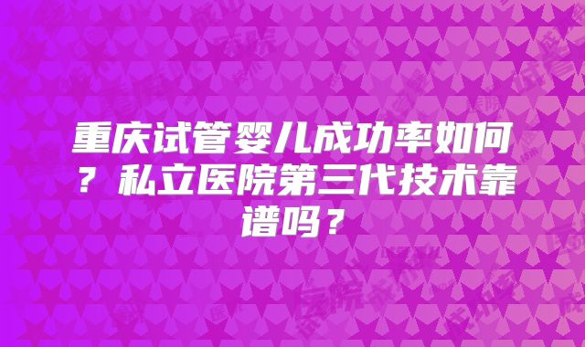 重庆试管婴儿成功率如何？私立医院第三代技术靠谱吗？