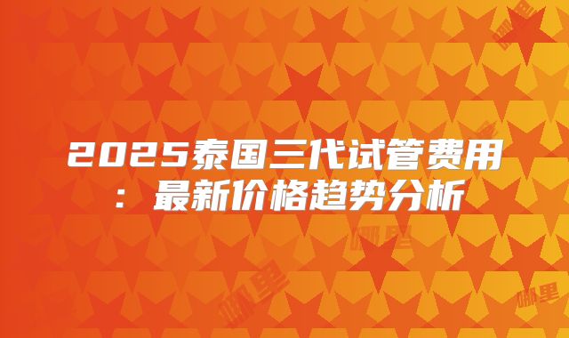 2025泰国三代试管费用:最新价格趋势分析