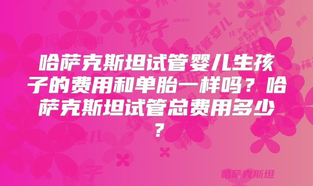 哈萨克斯坦试管婴儿生孩子的费用和单胎一样吗？哈萨克斯坦试管总费用多少？