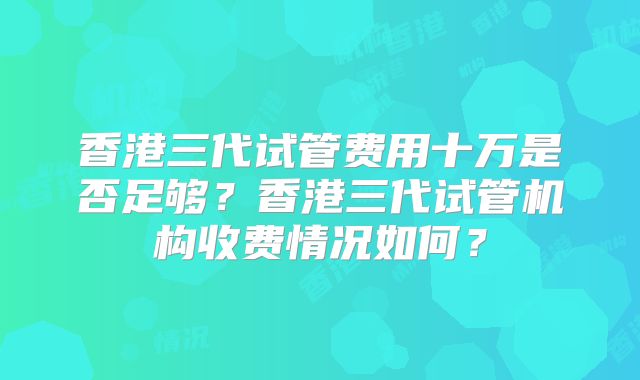 香港三代试管费用十万是否足够？香港三代试管机构收费情况如何？