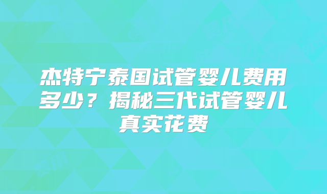 杰特宁泰国试管婴儿费用多少？揭秘三代试管婴儿真实花费