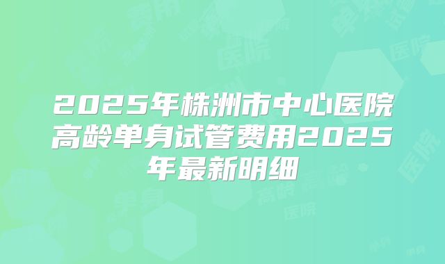 2025年株洲市中心医院高龄单身试管费用2025年最新明细