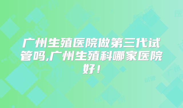 广州生殖医院做第三代试管吗,广州生殖科哪家医院好！