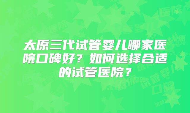 太原三代试管婴儿哪家医院口碑好？如何选择合适的试管医院？