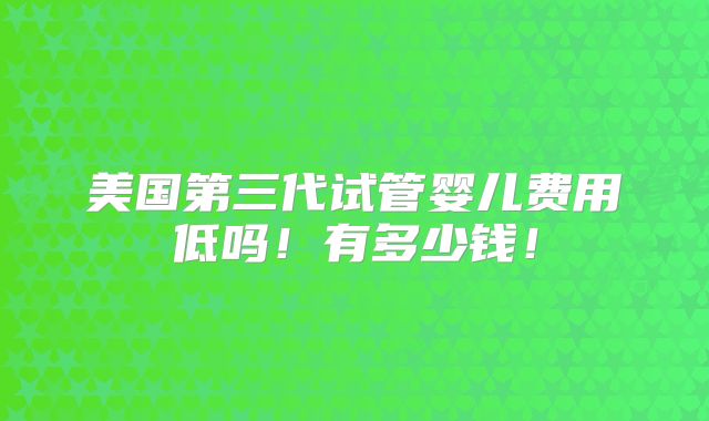 美国第三代试管婴儿费用低吗!有多少钱!