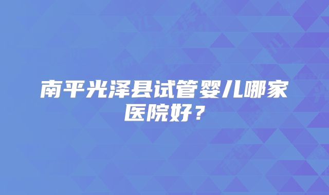 南平光泽县试管婴儿哪家医院好？