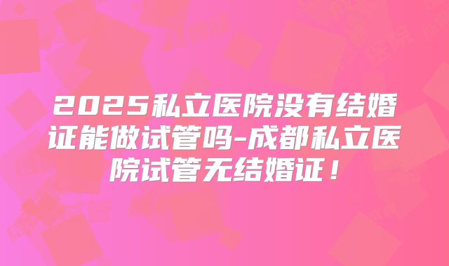 2025私立医院没有结婚证能做试管吗-成都私立医院试管无结婚证！