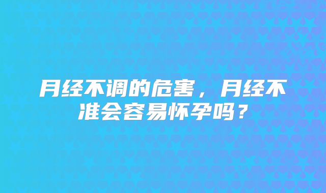 月经不调的危害,月经不准会容易怀孕吗?
