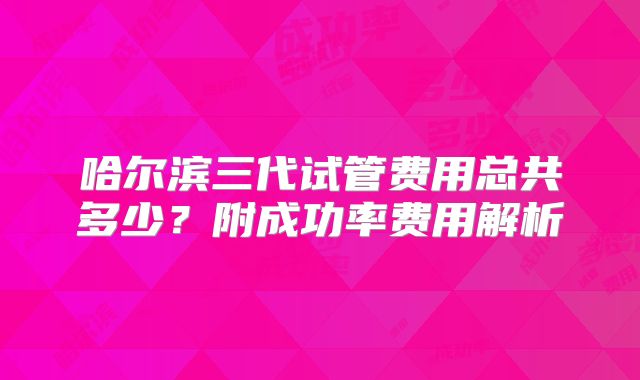 哈尔滨三代试管费用总共多少？附成功率费用解析