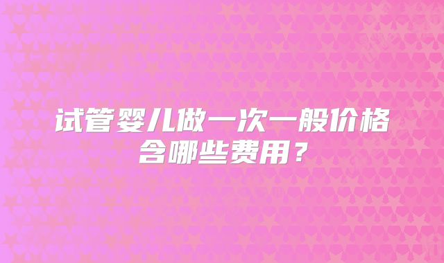 试管婴儿做一次一般价格含哪些费用？