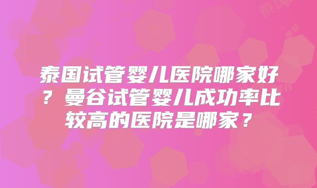 泰国试管婴儿医院哪家好？曼谷试管婴儿成功率比较高的医院是哪家？