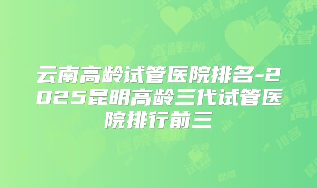 云南高龄试管医院排名-2025昆明高龄三代试管医院排行前三